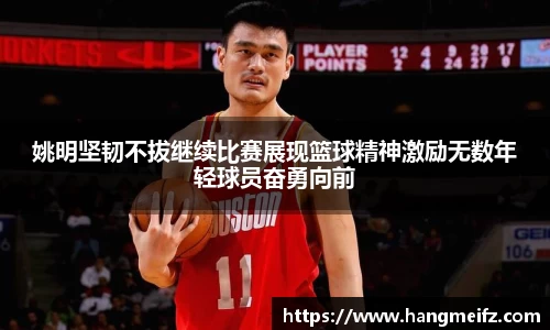 姚明坚韧不拔继续比赛展现篮球精神激励无数年轻球员奋勇向前